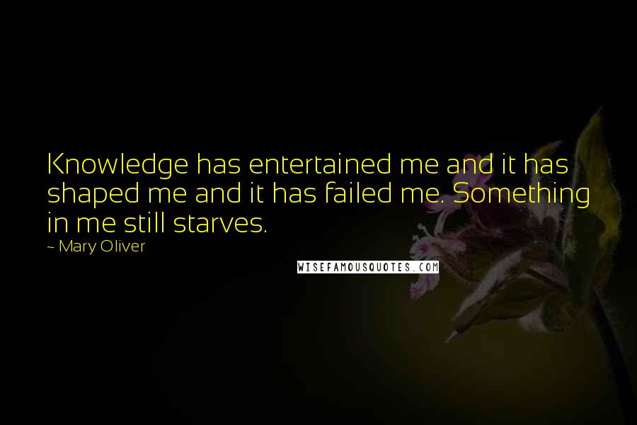 Mary Oliver Quotes: Knowledge has entertained me and it has shaped me and it has failed me. Something in me still starves.