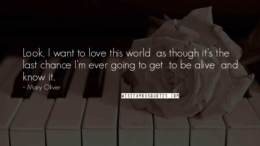 Mary Oliver Quotes: Look, I want to love this world  as though it's the last chance I'm ever going to get  to be alive  and know it.