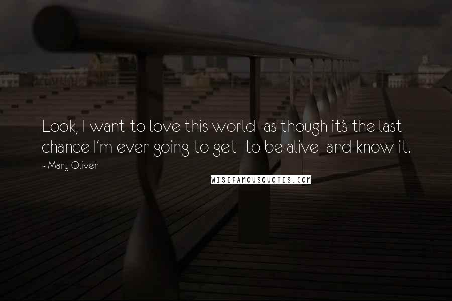 Mary Oliver Quotes: Look, I want to love this world as though it's the last chance I'm ever going to get to be alive and know it.