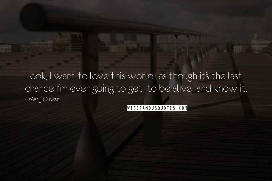 Mary Oliver Quotes: Look, I want to love this world  as though it's the last chance I'm ever going to get  to be alive  and know it.