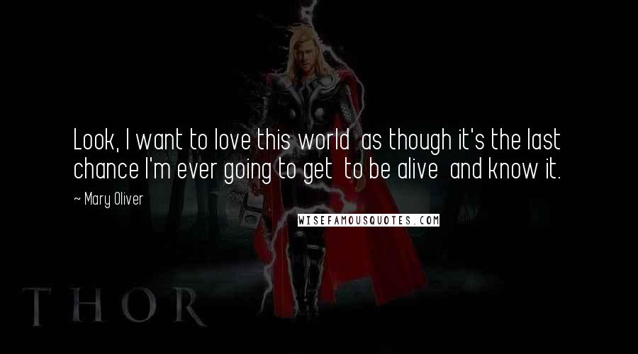 Mary Oliver Quotes: Look, I want to love this world  as though it's the last chance I'm ever going to get  to be alive  and know it.