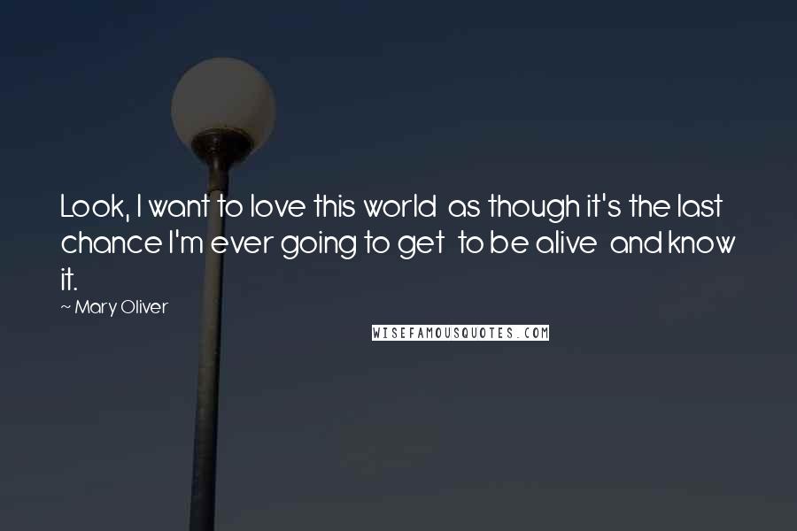 Mary Oliver Quotes: Look, I want to love this world  as though it's the last chance I'm ever going to get  to be alive  and know it.