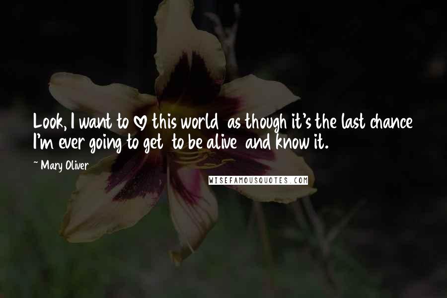 Mary Oliver Quotes: Look, I want to love this world as though it's the last chance I'm ever going to get to be alive and know it.