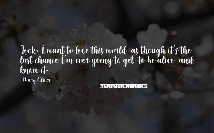 Mary Oliver Quotes: Look, I want to love this world  as though it's the last chance I'm ever going to get  to be alive  and know it.