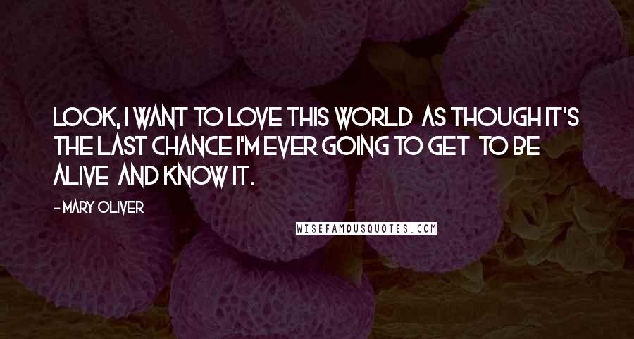 Mary Oliver Quotes: Look, I want to love this world  as though it's the last chance I'm ever going to get  to be alive  and know it.