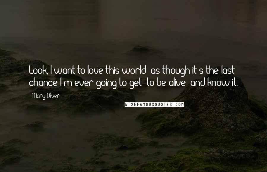 Mary Oliver Quotes: Look, I want to love this world  as though it's the last chance I'm ever going to get  to be alive  and know it.