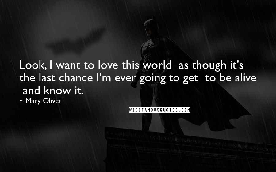 Mary Oliver Quotes: Look, I want to love this world  as though it's the last chance I'm ever going to get  to be alive  and know it.