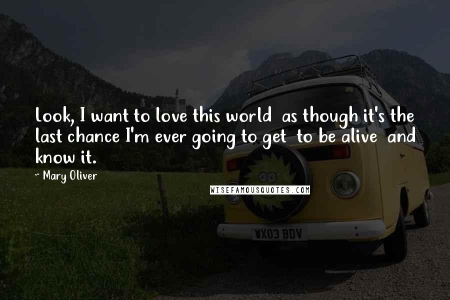 Mary Oliver Quotes: Look, I want to love this world  as though it's the last chance I'm ever going to get  to be alive  and know it.