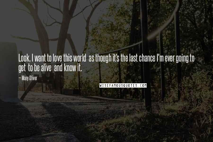 Mary Oliver Quotes: Look, I want to love this world  as though it's the last chance I'm ever going to get  to be alive  and know it.