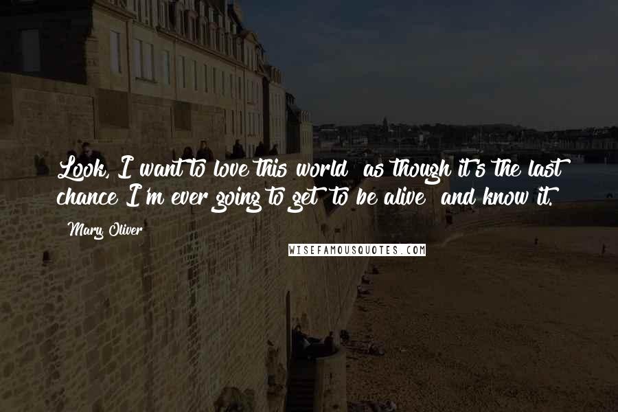 Mary Oliver Quotes: Look, I want to love this world as though it's the last chance I'm ever going to get to be alive and know it.
