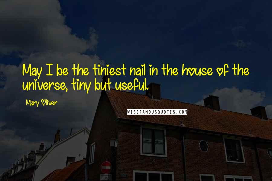 Mary Oliver Quotes: May I be the tiniest nail in the house of the universe, tiny but useful.