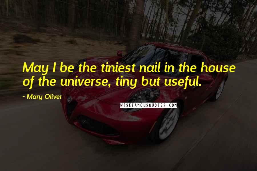 Mary Oliver Quotes: May I be the tiniest nail in the house of the universe, tiny but useful.