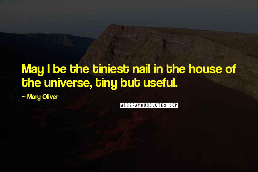 Mary Oliver Quotes: May I be the tiniest nail in the house of the universe, tiny but useful.