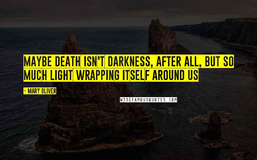 Mary Oliver Quotes: Maybe death isn't darkness, after all, but so much light wrapping itself around us