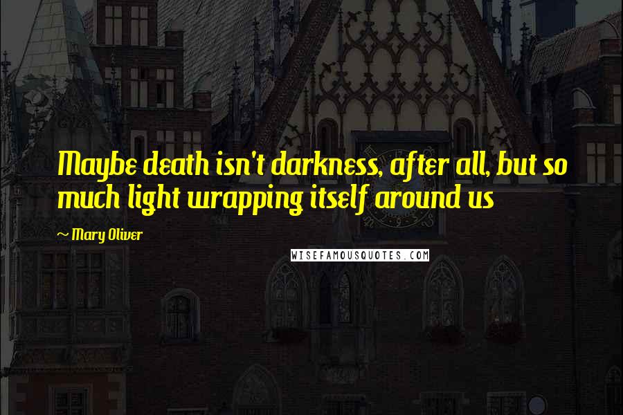 Mary Oliver Quotes: Maybe death isn't darkness, after all, but so much light wrapping itself around us