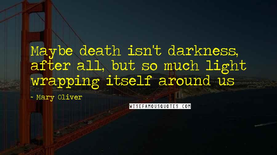 Mary Oliver Quotes: Maybe death isn't darkness, after all, but so much light wrapping itself around us