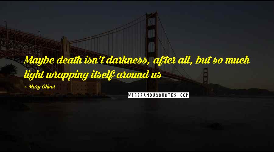 Mary Oliver Quotes: Maybe death isn't darkness, after all, but so much light wrapping itself around us