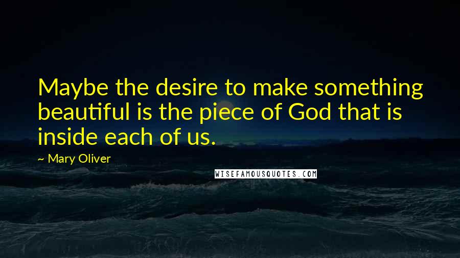 Mary Oliver Quotes: Maybe the desire to make something beautiful is the piece of God that is inside each of us.