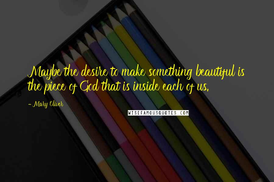 Mary Oliver Quotes: Maybe the desire to make something beautiful is the piece of God that is inside each of us.