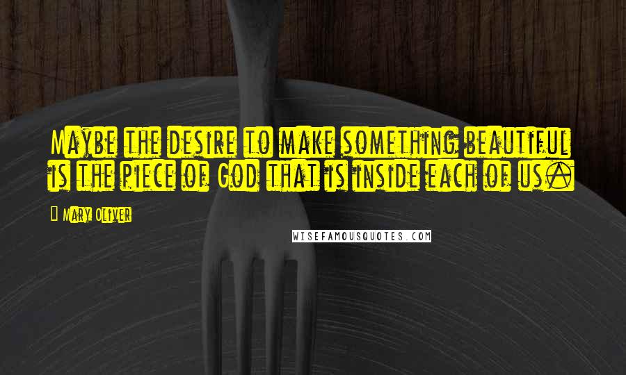 Mary Oliver Quotes: Maybe the desire to make something beautiful is the piece of God that is inside each of us.