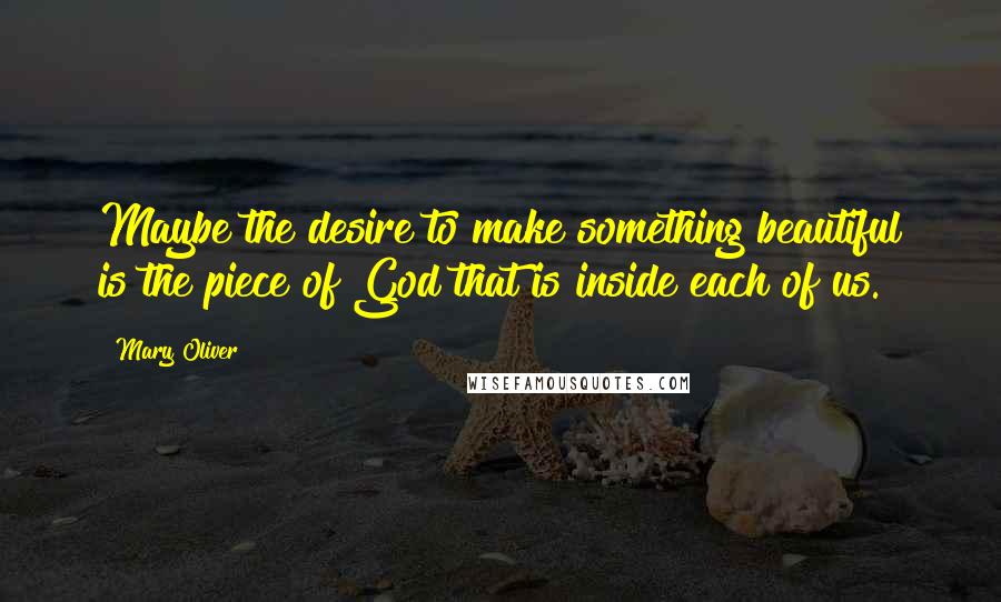 Mary Oliver Quotes: Maybe the desire to make something beautiful is the piece of God that is inside each of us.