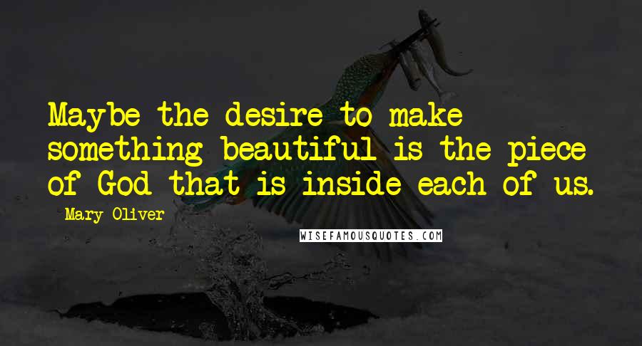 Mary Oliver Quotes: Maybe the desire to make something beautiful is the piece of God that is inside each of us.