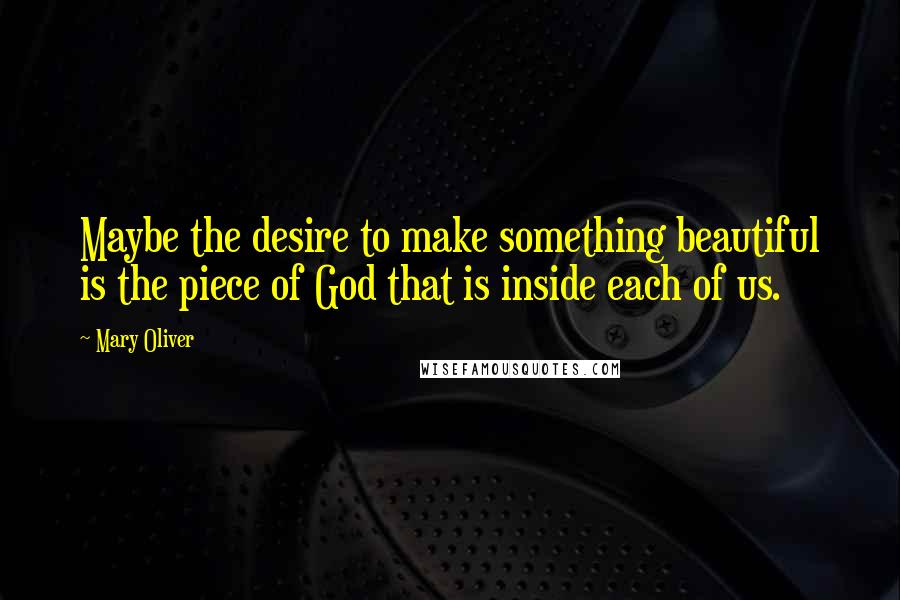 Mary Oliver Quotes: Maybe the desire to make something beautiful is the piece of God that is inside each of us.