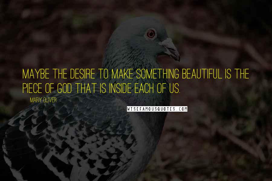 Mary Oliver Quotes: Maybe the desire to make something beautiful is the piece of God that is inside each of us.