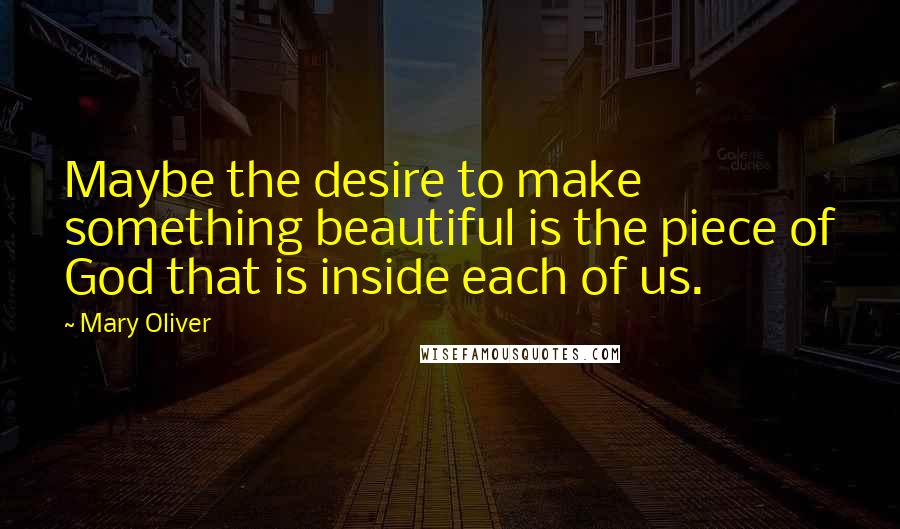 Mary Oliver Quotes: Maybe the desire to make something beautiful is the piece of God that is inside each of us.