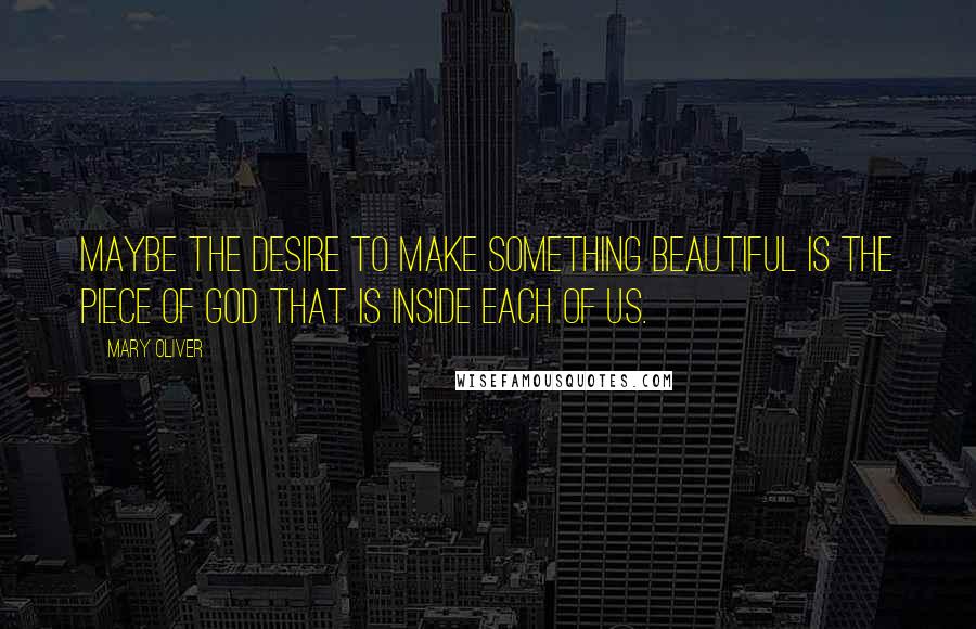 Mary Oliver Quotes: Maybe the desire to make something beautiful is the piece of God that is inside each of us.