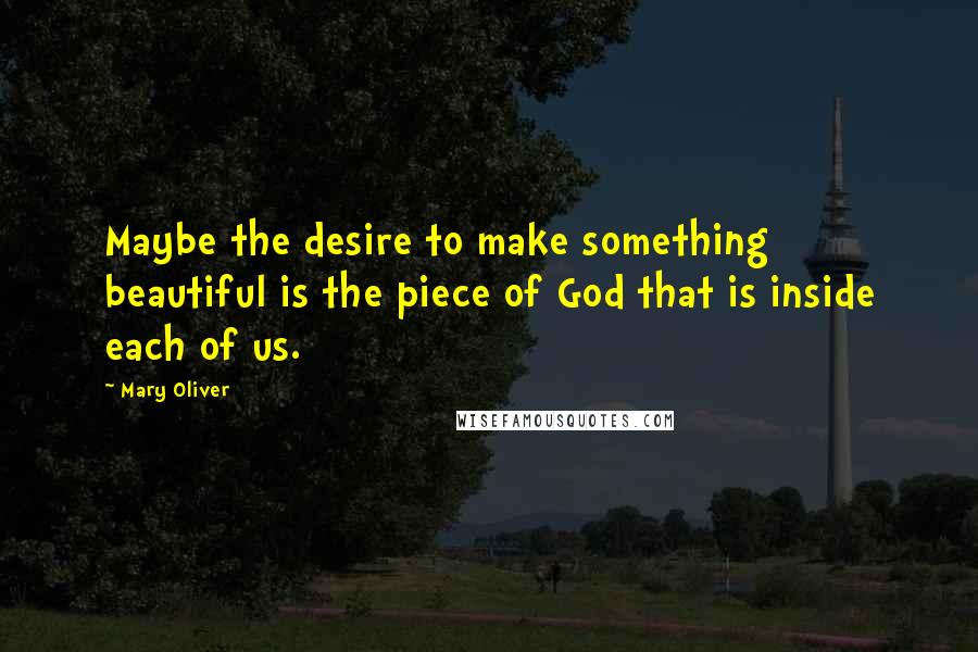 Mary Oliver Quotes: Maybe the desire to make something beautiful is the piece of God that is inside each of us.