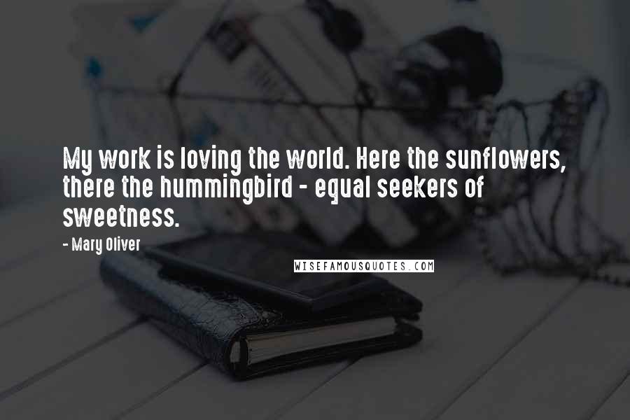 Mary Oliver Quotes: My work is loving the world. Here the sunflowers, there the hummingbird - equal seekers of sweetness.