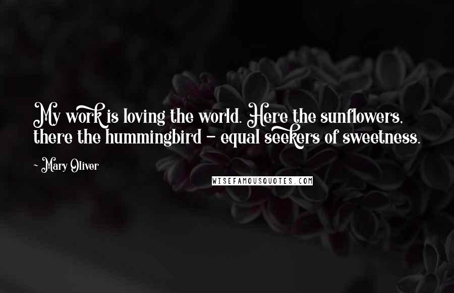 Mary Oliver Quotes: My work is loving the world. Here the sunflowers, there the hummingbird - equal seekers of sweetness.