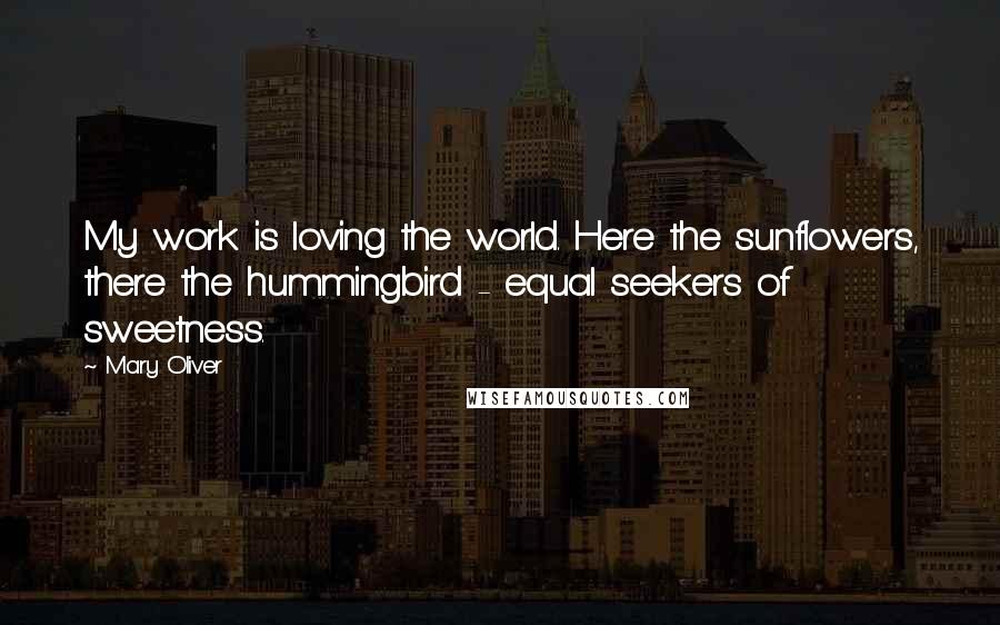 Mary Oliver Quotes: My work is loving the world. Here the sunflowers, there the hummingbird - equal seekers of sweetness.