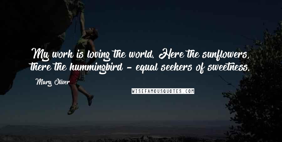 Mary Oliver Quotes: My work is loving the world. Here the sunflowers, there the hummingbird - equal seekers of sweetness.