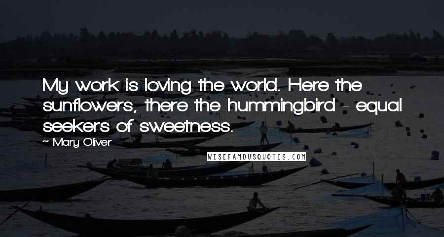 Mary Oliver Quotes: My work is loving the world. Here the sunflowers, there the hummingbird - equal seekers of sweetness.