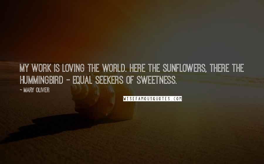 Mary Oliver Quotes: My work is loving the world. Here the sunflowers, there the hummingbird - equal seekers of sweetness.