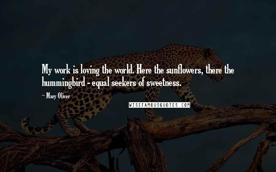 Mary Oliver Quotes: My work is loving the world. Here the sunflowers, there the hummingbird - equal seekers of sweetness.