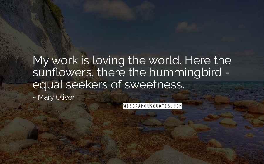 Mary Oliver Quotes: My work is loving the world. Here the sunflowers, there the hummingbird - equal seekers of sweetness.