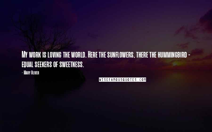 Mary Oliver Quotes: My work is loving the world. Here the sunflowers, there the hummingbird - equal seekers of sweetness.