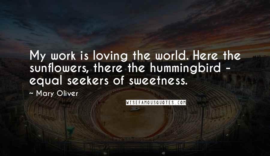 Mary Oliver Quotes: My work is loving the world. Here the sunflowers, there the hummingbird - equal seekers of sweetness.