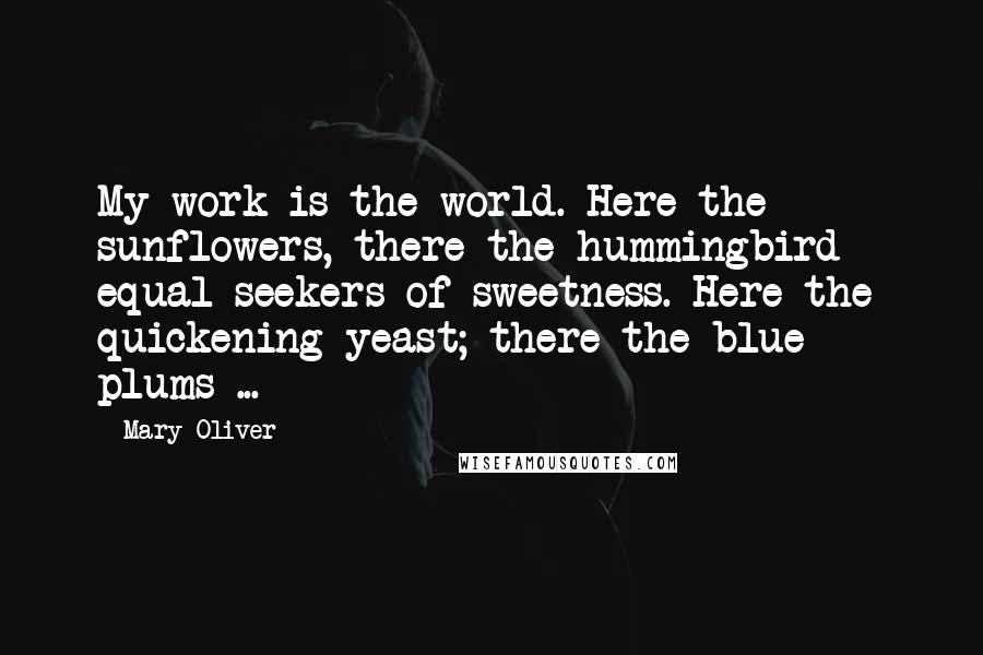 Mary Oliver Quotes: My work is the world. Here the sunflowers, there the hummingbird - equal seekers of sweetness. Here the quickening yeast; there the blue plums ...