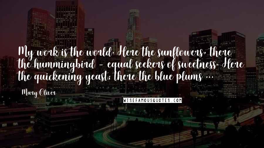 Mary Oliver Quotes: My work is the world. Here the sunflowers, there the hummingbird - equal seekers of sweetness. Here the quickening yeast; there the blue plums ...