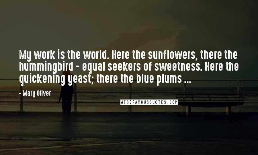 Mary Oliver Quotes: My work is the world. Here the sunflowers, there the hummingbird - equal seekers of sweetness. Here the quickening yeast; there the blue plums ...