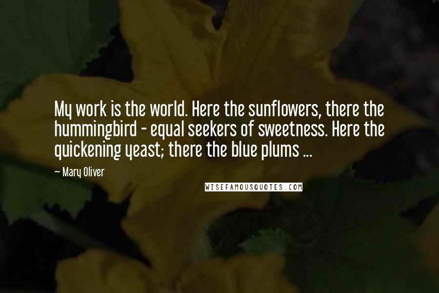 Mary Oliver Quotes: My work is the world. Here the sunflowers, there the hummingbird - equal seekers of sweetness. Here the quickening yeast; there the blue plums ...