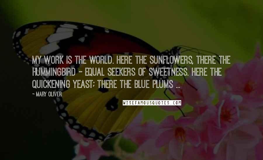 Mary Oliver Quotes: My work is the world. Here the sunflowers, there the hummingbird - equal seekers of sweetness. Here the quickening yeast; there the blue plums ...