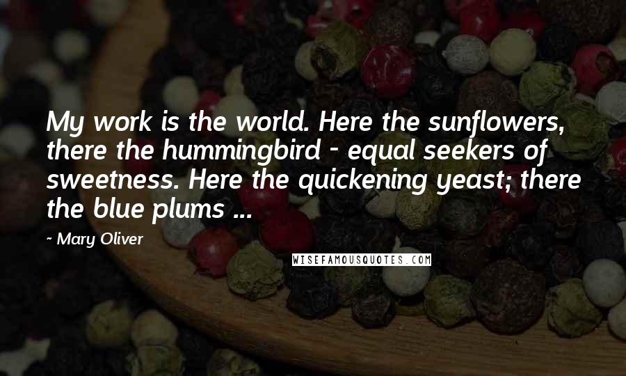 Mary Oliver Quotes: My work is the world. Here the sunflowers, there the hummingbird - equal seekers of sweetness. Here the quickening yeast; there the blue plums ...