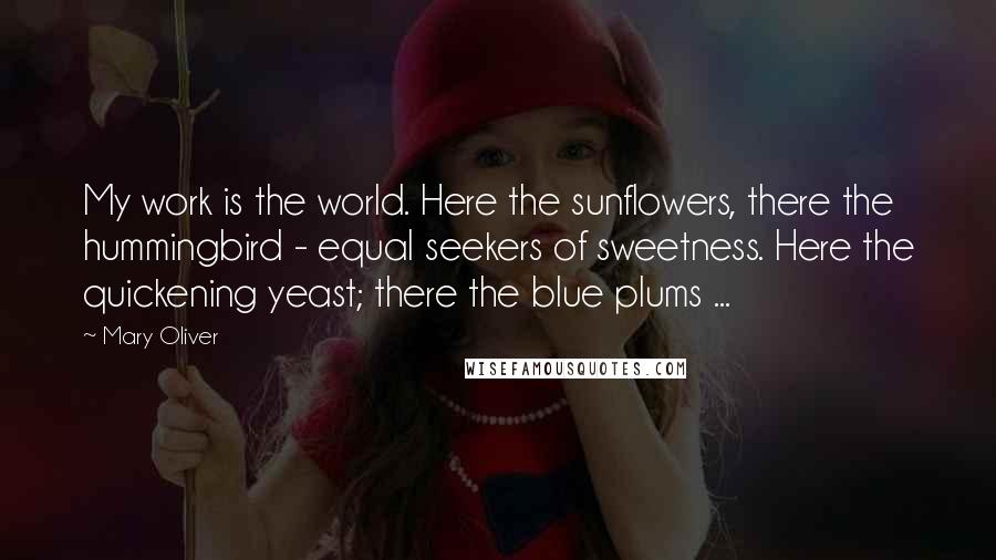 Mary Oliver Quotes: My work is the world. Here the sunflowers, there the hummingbird - equal seekers of sweetness. Here the quickening yeast; there the blue plums ...