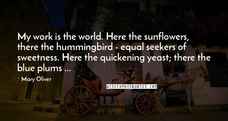 Mary Oliver Quotes: My work is the world. Here the sunflowers, there the hummingbird - equal seekers of sweetness. Here the quickening yeast; there the blue plums ...