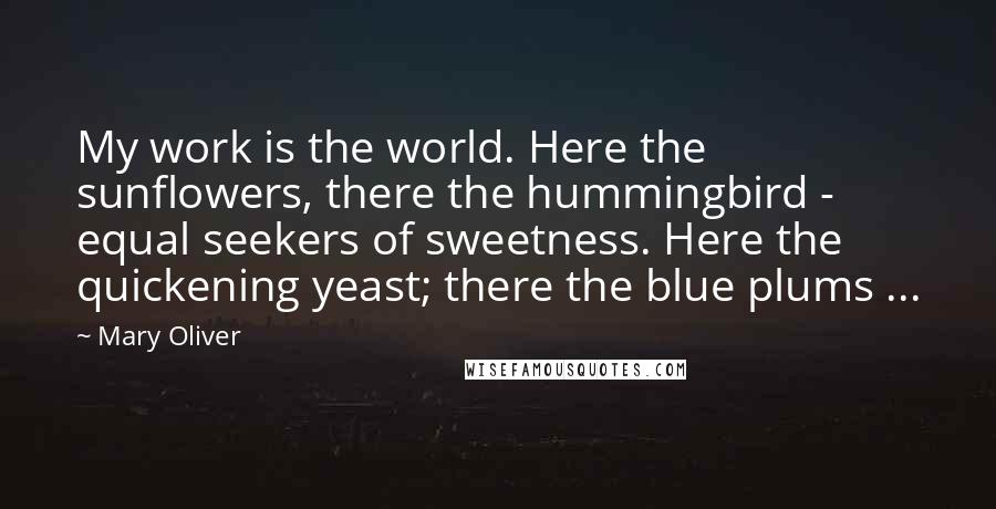 Mary Oliver Quotes: My work is the world. Here the sunflowers, there the hummingbird - equal seekers of sweetness. Here the quickening yeast; there the blue plums ...
